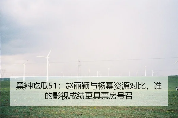 黑料吃瓜51：赵丽颖与杨幂资源对比，谁的影视成绩更具票房号召